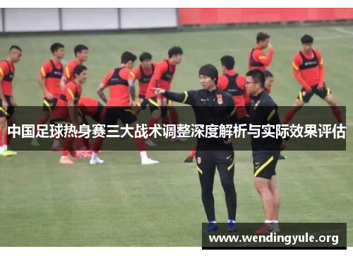 中国足球热身赛三大战术调整深度解析与实际效果评估