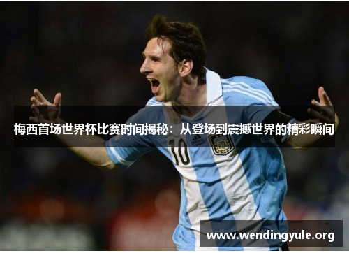 梅西首场世界杯比赛时间揭秘：从登场到震撼世界的精彩瞬间