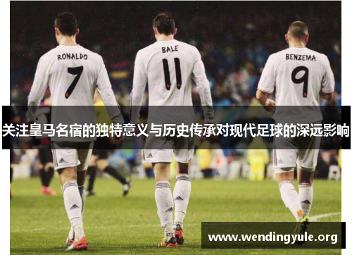 关注皇马名宿的独特意义与历史传承对现代足球的深远影响