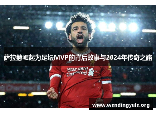 萨拉赫崛起为足坛MVP的背后故事与2024年传奇之路
