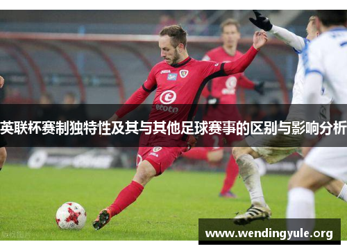 英联杯赛制独特性及其与其他足球赛事的区别与影响分析