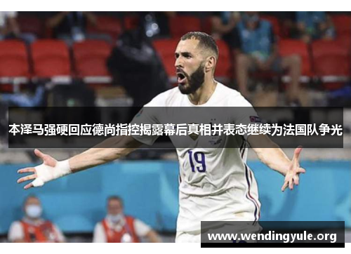 本泽马强硬回应德尚指控揭露幕后真相并表态继续为法国队争光