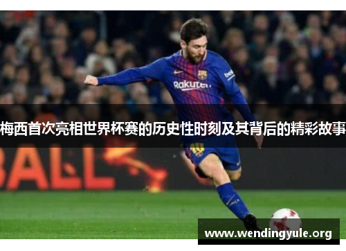 梅西首次亮相世界杯赛的历史性时刻及其背后的精彩故事