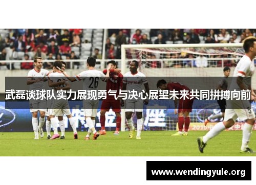 武磊谈球队实力展现勇气与决心展望未来共同拼搏向前