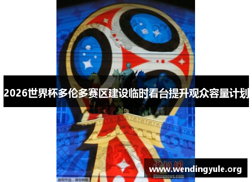 2026世界杯多伦多赛区建设临时看台提升观众容量计划