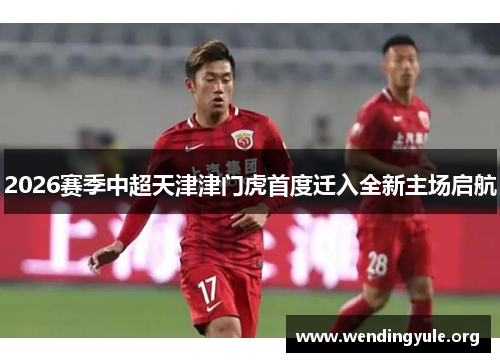 2026赛季中超天津津门虎首度迁入全新主场启航