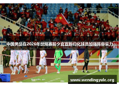 中国男足在2026年世预赛前夕官宣新归化球员加强阵容实力