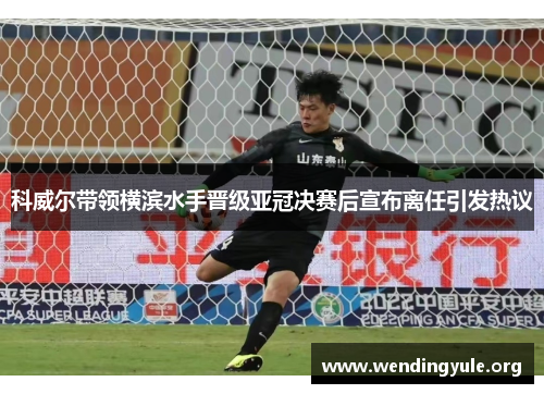 科威尔带领横滨水手晋级亚冠决赛后宣布离任引发热议